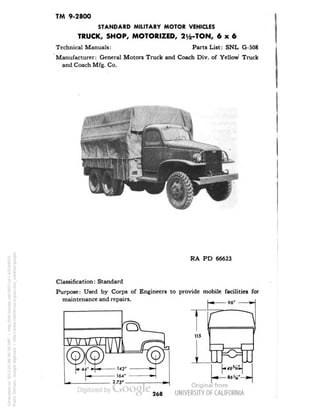 TM 9-2800 
STANDARD MILITARY MOTOR VEHICLES 
TRUCK, SHOP, MOTORIZED, 2y2-TON, 6x6 
Technical Manuals: Parts List: SNL G-508 
Manufacturer: General Motors Truck and Coach Div. of Yellow Truck 
and Coach Mfg. Co. 
RA PD 66623 
Classification: Standard 
Purpose: Used by Corps of Engineers to provide mobile facilities for 
maintenance and repairs. 
268 
Generated on 2013-05-08 08:39 GMT / http://hdl.handle.net/2027/uc1.b3244022 
Public Domain, Google-digitized / http://www.hathitrust.org/access_use#pd-google 
 