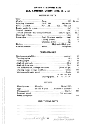SECTION II-ARMORED CARS 
CAR, ARMORED, UTILITY, M2O, (6 x 6) 
GENERAL DATA 
Crew 6 
Weight Gross (Ib) 14,500 
Shipping dimensions (cu ft) 695 (sq ft) 194 
Tires—Combat Ply. . . 12 Size . . . 9.00 x 20 
Tread, center to center (in.) 76 
Ground clearance (in.) 11H 
Ground pressure—at 3-inch penetration (Ibs per sq in.) 10.5 
Electrical system (volts) 12 
Capacities Fuel, 70 octane gasoline (gal) 56 
Cooling system (qt) 23 
Crankcase (refill) (qt) 7 
Brakes Hydraulic (Hydrovac) 
Communication Radio Interphone 
PERFORMANCE 
Maximum gradability (percent) 60 
Turning radius (ft) 28 
Fording depth (in.) 32 
Angle of approach (deg) 60 
Angle of departure (deg) 60 
Fuel consumption, average conditions (miles per gal) 7 
Cruising range, average conditions (miles) 400 
Maximum allowable speed' (mph) 56 
1st 2nd 3rd 4th 
Cruising speed.. 8 15 32 56 
ENGINE 
Manufacturer Hercules Model JXD 
Type In-line, 4 cycle Number of cylinders 6 
Displacement (cu in.) 320 
Governed speed Not governed 
Brake horsepower 110 
ADDITIONAL DATA 
23 
Generated on 2013-05-07 09:52 GMT / http://hdl.handle.net/2027/uc1.b3244022 
Public Domain, Google-digitized / http://www.hathitrust.org/access_use#pd-google 
 