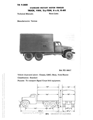 TM 9-2800 
STANDARD MILITARY MOTOR VEHICLES 
TRUCK, VAN, 2^-TON, 6x6, K-6O 
Technical Manuals: Parts Lists: 
Manufacturers: Various 
RA PD 66617 
Vehicle illustrated above: Chassis, GMC; Body, York Hoover 
Classification: Standard 
Purpose: To transport Signal Corps field equipment. 
274 
Generated on 2013-05-08 08:48 GMT / http://hdl.handle.net/2027/uc1.b3244022 
Public Domain, Google-digitized / http://www.hathitrust.org/access_use#pd-google 
 
