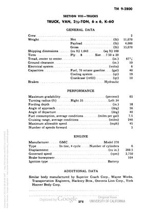 TM 9-2800 
SECTION VIM-TRUCKS 
TRUCK, VAN, 21/2-TON, 6x6, K-6O 
GENERAL DATA 
Crew 2 
Weight Net (Ib) 11,070 
Payload (Ib) 4,000 
Gross (Ib) 15,070 
Shipping dimensions (cu ft) 1,643 (sq ft) 169 
Tires Ply... 8 Size... 7.50 x 20 
Tread, center to center (in.) 67% 
Ground clearance (in.) 10 
Electrical system (volts) 6 
Capacities Fuel, 70 octane gasoline. . . .(gal) 40 
Cooling system (qt) 19 
Crankcase (refill) (qt) 10 
Brakes Hydraulic 
PERFORMANCE 
Maximum gradability (percent) 65 
Turning radius (ft) Right 35 Left 34 
Fording depth (in.) 18 
Angle of approach (deg) 56 
Angle of departure (deg) 40 
Fuel consumption, average conditions (miles per gal) 7.5 
Cruising range, average conditions. (miles) 240 
Maximum allowable speed (mph) 45 
Number of speeds forward 5 
ENGINE 
Manufacturer GMC Model 270 
Type In-line, 4 cycle Number of cylinders 6 
Displacement (cu in.) 269.5 
Governed speed (rpm) 2,750 
Brake horsepower 104 
Ignition type Battery 
ADDITIONAL DATA 
Similar body manufactured by Superior Coach Corp., Wayne Works, 
Transportation Engineers, Hackney Bros., Oneonta Linn Corp., York 
Hoovei1 Body Corp. 
275 
Generated on 2013-05-08 08:48 GMT / http://hdl.handle.net/2027/uc1.b3244022 
Public Domain, Google-digitized / http://www.hathitrust.org/access_use#pd-google 
 