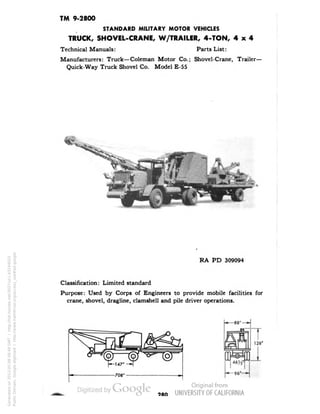 TM 9-2800 
STANDARD MILITARY MOTOR VEHICLES 
TRUCK, SHOVEL-CRANE, W/TRAILER, 4-TON, 4x4 
Technical Manuals: Parts List: 
Manufacturers: Truck—Coleman Motor Co.; Shovel-Crane, Trailer- 
Quick-Way Truck Shovel Co. Model E-55 
. - 
RA PD 309094 
Classification: Limited standard 
Purpose: Used by Corps of Engineers to provide mobile facilities for 
crane, shovel, dragline, clamshell and pile driver operations. 
CD 
T 
128" 
96"-* 
980 
Generated on 2013-05-08 08:49 GMT / http://hdl.handle.net/2027/uc1.b3244022 
Public Domain, Google-digitized / http://www.hathitrust.org/access_use#pd-google 
 