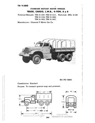 TM 9-2800 f. 
STANDARD MILITARY MOTOR VEHICLES 
TRUCK, CARGO, L.W.B., 4-TON, 6x6 
Technical Manuals: TM 10-1297, TM 10-1517, Parts List: SNL G-509 
TM 10-1533, TM 10-1603, 
TM 10-1605, TM 10-1607. 
Manufacturer: Diamond T Motor Car Co. 
RA PD 66641 
Classification: Standard 
Purpose: To transport general cargo and personnel. 
282 
Generated on 2013-05-08 08:55 GMT / http://hdl.handle.net/2027/uc1.b3244022 
Public Domain, Google-digitized / http://www.hathitrust.org/access_use#pd-google 
 