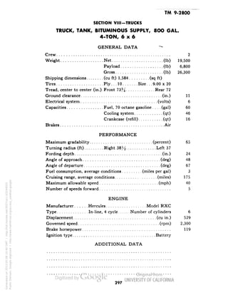 TM 9-2800 
SECTION VIII-TRUCKS 
TRUCK, TANK, BITUMINOUS SUPPLY, 8OO GAL. 
4-TON, 6x6 
GENERAL DATA ,- 
Crew 2 
Weight Net (Ib) 19,500 
Payload (Ib) 6,800 
Gross (Ib) 26,300 
Shipping dimensions (cu ft) 1,584 (sq ft) 
Tires Ply.. .10 Size. . .9.00 x 20 
Tread, center to center (in.).Front 73% Rear 72 
Ground clearance (in.) 11 
Electrical system (volts) 6 
Capacities Fuel, 70 octane gasoline. . . .(gal) 60 
Cooling system (qt) 46 
Crankcase (refill) (qt) 16 
Brakes Air 
PERFORMANCE 
Maximum gradability (percent) 65 
Turning radius (ft) Right 38^ Left 37 
Fording depth (in.) 24 
Angle of approach (deg) 48 
Angle of departure (deg) 67 
Fuel consumption, average conditions (miles per gal) 3 
Cruising range, average conditions (miles) 175 
Maximum allowable speed (niph) 40 
Number of speeds forward 5 
ENGINE 
Manufacturer Hercules Model RXC 
Type In-line, 4 cycle Number of cylinders 6 
Displacement (cu in.) 529 
Governed speed (rpm) 2,300 
Brake horsepower 119 
Ignition type Battery 
ADDITIONAL DATA 
297 
Generated on 2013-05-08 10:40 GMT / http://hdl.handle.net/2027/uc1.b3244022 
Public Domain, Google-digitized / http://www.hathitrust.org/access_use#pd-google 
 