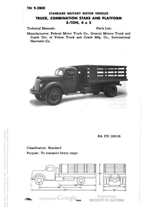 TM 9-2800 
STANDARD MILITARY MOTOR VEHICLES 
TRUCK, COMBINATION STAKE AND PLATFORM 
5-TON, 4x2 
Technical Manuals: Parts List: 
Manufacturers: Federal Motor Truck Co., General Motors Truck and 
Coach Div. of Yellow Truck and Coach Mfg. Co., International 
Harvester Co. 
RA PD 309126 
Classification: Standard 
Purpose: To transport heavy cargo. 
90" 
Generated on 2013-05-08 10:42 GMT / http://hdl.handle.net/2027/uc1.b3244022 
Public Domain, Google-digitized / http://www.hathitrust.org/access_use#pd-google 
 