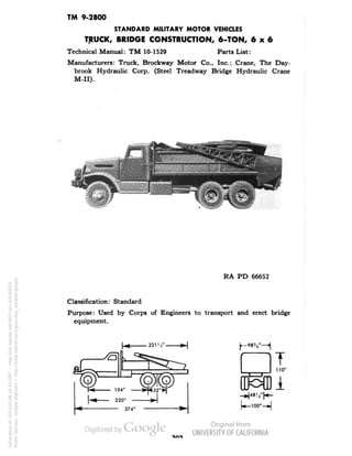 TM 9-2800 
STANDARD MILITARY MOTOR VEHICLES 
TRUCK, BRIDGE CONSTRUCTION, 6-TON, 6x6 
Technical Manual: TM 10-1529 Parts List: 
Manufacturers: Truck, Brockway Motor Co., Inc.; Crane, The Day-brook 
Hydraulic Corp. (Steel Treadway Bridge Hydraulic Crane 
M-II). 
RA PD 66652 
Classification: Standard 
Purpose: Used by Corps of Engineers to transport and erect bridge 
equipment. 
T 
110• 
i 
Generated on 2013-05-08 10:43 GMT / http://hdl.handle.net/2027/uc1.b3244022 
Public Domain, Google-digitized / http://www.hathitrust.org/access_use#pd-google 
 