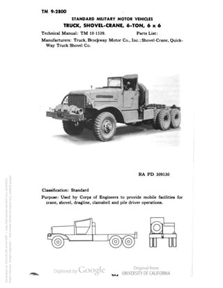 TM 9-2800 
STANDARD MILITARY MOTOR VEHICLES 
TRUCK, SHOVEL-CRANE, 6-TON, 6x6 
Technical Manual: TM 10-1529. Parts List: 
Manufacturers: Truck, Brocjcway Motor Co., Inc.; Shovel-Crane, Quick - 
Way Truck Shovel Co. 
RA PD 309130 
Classification: Standard 
Purpose: Used by Corps of Engineers to provide mobile facilities for 
crane, shovel, dragline, clamshell and pile driver operations. 
Generated on 2013-05-08 10:44 GMT / http://hdl.handle.net/2027/uc1.b3244022 
Public Domain, Google-digitized / http://www.hathitrust.org/access_use#pd-google 
 