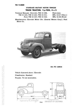 TM 9-2800 
STANDARD MILITARY MOTOR VEHICLES 
TRUCK TRACTOR, 1 i/2-TON, 4x2 
Technical Manuals: Chevrolet, TM 10-1299, Parts Lists: 
TM 10-1305, TM 10-1321, TM 10-1411. SNL G-617 (Chev.) 
Ford, TM 10-1257, TM 10-1433. SNL G-540 (Ford) 
Manufacturers: Chevrolet Motor Div. (General Motors Corp.); Ford 
Motor Co. 
RA PD 308929 
Vehicle illustrated above: Chevrolet 
Classification: Standard 
Purpose: To tow semitrailers. 
Generated on 2013-05-08 10:54 GMT / http://hdl.handle.net/2027/uc1.b3244022 
Public Domain, Google-digitized / http://www.hathitrust.org/access_use#pd-google 
 