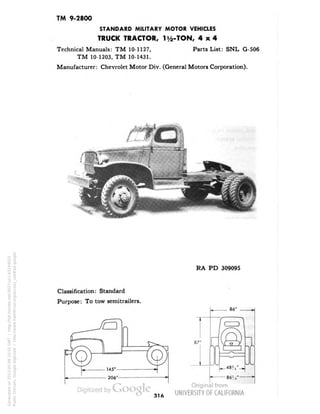 TM 9-2800 
STANDARD MILITARY MOTOR VEHICLES 
TRUCK TRACTOR, 1 i/2-TON, 4x4 
Technical Manuals: TM 10-1127, Parts List: SNL G-506 
TM 10-1203, TM 10-1431. 
Manufacturer: Chevrolet Motor Div. (General Motors Corporation). 
RA PD 309095 
Classification: Standard 
Purpose: To tow semitrailers. 
86" 
316 
Generated on 2013-05-08 10:55 GMT / http://hdl.handle.net/2027/uc1.b3244022 
Public Domain, Google-digitized / http://www.hathitrust.org/access_use#pd-google 
 