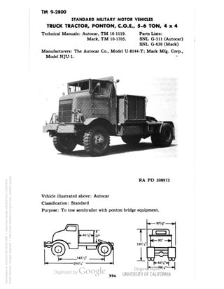 TM 9-2800 
STANDARD MILITARY MOTOR VEHICLES 
TRUCK TRACTOR, PONTON, C.O.E., 5-6 TON, 4x4 
Technical Manuals: Autocar, TM 10-1119. Parts Lists: 
Mack, TM 10-1705. SNL G-511 (Autocar) 
SNL G-639 (Mack) 
Manufacturers: The Autocar Co., Model U-8144-T; Mack Mfg. Corp., 
Model NJU-1. 
RA PD 308973 
Vehicle illustrated above: Autocar 
Classification: Standard 
Purpose: To tow semitrailer with ponton bridge equipment. 
-296?.4' 
r 
1304• 
1 
97 W 
90* 
9eys'- 
Generated on 2013-05-08 16:03 GMT / http://hdl.handle.net/2027/uc1.b3244022 
Public Domain, Google-digitized / http://www.hathitrust.org/access_use#pd-google 
 