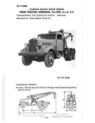 TM 9-2800 
STANDARD MILITARY MOTOR VEHICLES 
TRUCK TRACTOR, WRECKING, 7y2-TON, 6x6, C-2 
Technical Orders: T.O. 19-20-9; T.O. 19-20-10 Parts List: 
Manufacturer: Federal Motor Truck Co. 
RA PD 66680 
Classification: Standard 
Purpose: Used by Army Air Forces to salvage crashed planes and perform 
general towing. 
Generated on 2013-05-07 20:06 GMT / http://hdl.handle.net/2027/uc1.b3244022 
Public Domain, Google-digitized / http://www.hathitrust.org/access_use#pd-google 
 