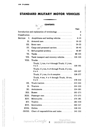 im Y-STANDARD 
MILITARY MOTOR VEHICLES 
Lr iC CONTENTS 
MJ /J/l 
J rt{1'J Pog« 
Introduction and explanation of terminology 3 
Classification 4 
SECTION I. Amphibians and landing vehicles 6-15 
II. Armored cars 16-23 
III. Scout cars 24-25 
IV. Cargo and personnel carriers 26-45 
V. Self-propelled artillery 46-87 
VI. Tanks 88-125 
VII. Tank transport and recovery vehicles 126-135 
VIII. Trucks 
Truck, J4-ton, 4x4 through Truck, 1 
4x2 ................ 136-191 
Truck, 1 H-ton, 4x4 through Truck, 
6x4 ................ 192-237 
Truck, 2 H-ton, 6x6 complete ............ 238-277 
Truck, 4-ton, 4x4 through Truck, 10-ton, 
6x6 ................ 278-313 
IX. Truck tractors ............................ 314-333 
X. Tractors ................ 334-353 
XI. Ambulances .............................. 354-361 
XII. Busses ................ 362-371 
XIII. Passenger cars ............................ 372-375 
XIV. Motorcycles .............................. 376-381 
XV. Trailers ................ 382-459 
XVI. Semitrailers ............................... 460-527 
XVII. Dollies ................ 528-541 
- XVIII. Chart of responsibilities and index ........... 542-552 
Generated on 2013-05-06 07:50 GMT / http://hdl.handle.net/2027/uc1.b3244022 
Public Domain, Google-digitized / http://www.hathitrust.org/access_use#pd-google 
 