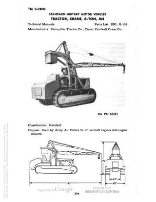 TM 9-2800 
STANDARD MILITARY MOTOR VEHICLES 
TRACTOR, CRANE, 6-TON, M4 
Technical Manuals: Parts List: SNL G-126 
Manufacturers: Caterpillar Tractor Co.; Crane: Cardwell Crane Co. 
RA PD 66495 
Classification: Standard 
Purpose: Used by Army Air Forces to lift aircraft engines into engine 
mounts. 
336 
Generated on 2013-05-07 20:09 GMT / http://hdl.handle.net/2027/uc1.b3244022 
Public Domain, Google-digitized / http://www.hathitrust.org/access_use#pd-google 
 