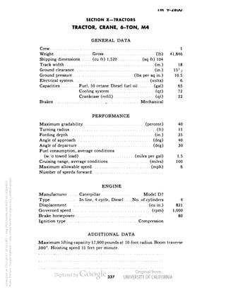 im v- 
SECTION X-TRACTORS 
TRACTOR, CRANE, 6-TON, M4 
GENERAL DATA 
Crew 1 
Weight Gross (Ib) 41,846 
Shipping dimensions (cu ft) 1,520 (sq ft) 104 
Track width (in.) 18 
Ground clearance (in.) 15 Vi 
Ground pressure (Ibs per sq in.) 10.5 
Electrical system (volts) 6 
Capacities Fuel, 50 cetane Diesel fuel oil (gal) 65 
Cooling system (qt) 72 
Crankcase (refill) (qt) 22 
Brakes Mechanical 
PERFORMANCE 
Maximum gradability (percent) 40 
Turning radius (ft) 11 
Fording depth (in.) 35 
Angle of approach (deg) 40 
Angle of departure (deg) 30 
Fuel consumption, average conditions 
(w/o towed load) (miles per gal) 1.5 
Cruising range, average conditions (miles) 100 
Maximum allowable speed (mph) 6 
Number of speeds forward 
ENGINE 
Manufacturer Caterpillar Model D7 
Type In-line, 4 cycle, Diesel. . . .No. of cylinders 4 
Displacement (cu in.) 831 
Governed speed (rpm) 1,000 
Brake horsepower ' 80 
Ignition type Compression 
ADDITIONAL DATA 
Maximum lifting capacity 17,900 pounds at 10-foot radius. Boom traverse 
300°. Hoisting speed 51 feet per minute. 
337 
Generated on 2013-05-07 20:10 GMT / http://hdl.handle.net/2027/uc1.b3244022 
Public Domain, Google-digitized / http://www.hathitrust.org/access_use#pd-google 
 