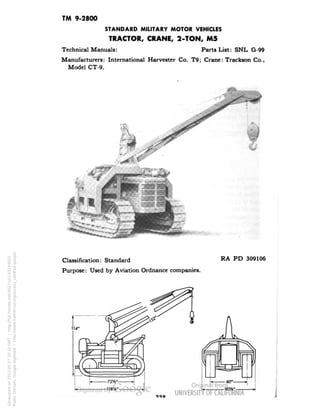 TM 9-2800 
STANDARD MILITARY MOTOR VEHICLES 
TRACTOR, CRANE, 2-TON, M5 
Technical Manuals: Parts List: SNL G-99 
Manufacturers: International Harvester Co. T9; Crane: Trackson Co., 
Model CT-9. 
Classification: Standard 
Purpose: Used by Aviation Ordnance companies. 
RA PD 309106 
Generated on 2013-05-07 20:10 GMT / http://hdl.handle.net/2027/uc1.b3244022 
Public Domain, Google-digitized / http://www.hathitrust.org/access_use#pd-google 
 