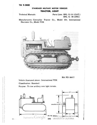 TM 9-2800 
STANDARD MILITARY MOTOR VEHICLES 
TRACTOR, LIGHT 
Technical Manuals: Parts Lists: SNL G-151 (CAT.) 
SNL G- 99 (IHC) 
Manufacturers: Caterpillar Tractor Co., Model D4; International 
Harvester Co., Model TD9 
RA PD 66477 
Vehicle illustrated above: International TD9 
Classification: Standard 
Purpose: To tow artillery over light terrain. 
' 
• 
78V 
reducible to 66',2' 
RA PD 309374 
r-""*i 
-76" 
340 
Generated on 2013-05-07 20:11 GMT / http://hdl.handle.net/2027/uc1.b3244022 
Public Domain, Google-digitized / http://www.hathitrust.org/access_use#pd-google 
 