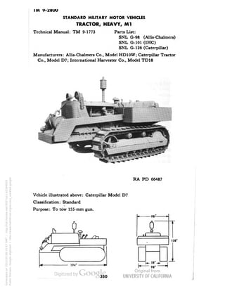 IM V-2BUU 
STANDARD MILITARY MOTOR VEHICLES 
TRACTOR, HEAVY, Ml 
Technical Manual: TM 9-1773 Parts List: 
SNL G-98 (Allis-Chalmers) 
SNL G-101 (IHC) 
SNL G-126 (Caterpillar) 
Manufacturers: Allis-Chalmers Co., Model HD10W; Caterpillar Tractor 
Co., Model D7; International Harvester Co., Model TD18 
RA PD 66487 
Vehicle illustrated above: Caterpillar Model D7 
Classification: Standard 
Purpose: To tow 155-mm gun. 
n- 
194' 
-98- 
58" 
98' 
108' 
350 
Generated on 2013-05-08 15:57 GMT / http://hdl.handle.net/2027/uc1.b3244022 
Public Domain, Google-digitized / http://www.hathitrust.org/access_use#pd-google 
 