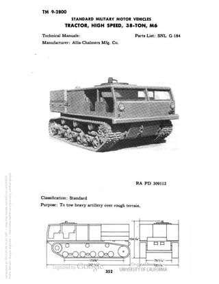 TM 9-2800 
STANDARD MILITARY MOTOR VEHICLES 
TRACTOR, HIGH SPEED, 38-TON, M6 
Technical Manuals: 
Manufacturer: Allis-Chalmers Mfg. Co. 
Parts List: SNL G-184 
RA PD 309112 
Classification: Standard 
Purpose: To tow heavy artillery over rough terrain. 
ooooo 
-176V 
-257 "A 
104/6" 
u n 
-76"A" • 
352 
Generated on 2013-05-08 15:55 GMT / http://hdl.handle.net/2027/uc1.b3244022 
Public Domain, Google-digitized / http://www.hathitrust.org/access_use#pd-google 
 