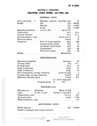 TM 9-2800 
SECTION X-TRACTORS 
TRACTOR, HIGH SPEED, 38-TON, M6 
GENERAL DATA 
Crew, operating . . .1 Passenger capacity, including crew 10 
Weight Net (Ib) 60,000 
. Payload (Ib) 15,000 
Gross (Ib) 75,000 
Shipping dimensions (cu ft) 1,935 (sq ft) 215 
Track width (in.) 21% 
Ground clearance (in.) 21H 
Ground pressure, track (Ib per sq in.) 8 
Electrical system (volts) 12 
Capacities Fuel, 70 octane gasoline (gal) 300 
Cooling system (each) (qt) 72 
Crankcase (each) (refill) (qt) 20 
Transmission (qt) 84 
Final drive (each) (qt) 28 
Brakes Mechanical 
PERFORMANCE 
Maximum gradability (percent) 40 
Turning radius (ft) 14 l/z 
Fording depth (in.) 54 
Angle of approach (deg) 35 
Angle of departure (deg) 35 
Fuel consumption, average conditions (miles per gal) .5 
Cruising range, average conditions (miles) 150 
Maximum allowable speed (mph) 20.5 
1st 2nd or high gear 
Cruising speeds. . 6 20.5 
ENGINES (two) 
Manufacturer Waukesha Model 145GZ 
Type In-line, 4 cycle Number of cylinders 6 
Displacement, each (cu in.) 815 
Governed speed (rpm) 2,100 
Brake horsepower, each 215 
ADDITIONAL DATA 
Winch capacity (Ib) 60,000 
Vehicle is equipped with torque converter. 
Generated on 2013-05-08 15:55 GMT / http://hdl.handle.net/2027/uc1.b3244022 
Public Domain, Google-digitized / http://www.hathitrust.org/access_use#pd-google 
353 
 