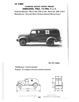 TM 9-2800 
STANDARD MILITARY MOTOR VEHICLES 
AMBULANCE, FIELD, Ite-TON, 4x2 
Technical Manuals: TM 10-1365, TM 10-1403. Parts List: SNL G-617 
Manufacturer: Chevrolet Motor Division (General Motors Corp.) 
RA PD 308965 
Classification: Limited standard 
Purpose: To transport sick and wounded personnel. 
— 79" — 
1 
'a 
• 
If 
[—*>?,- -F 
360 
Generated on 2013-05-08 15:52 GMT / http://hdl.handle.net/2027/uc1.b3244022 
Public Domain, Google-digitized / http://www.hathitrust.org/access_use#pd-google 
 