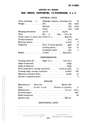 TM 9-2800 
SECTION XII-BUSSES 
BUS, SEDAN, CONVERTED, 15-PASSENGER, 4x2 
GENERAL DATA 
Crew, operating 1 Passenger capacity, including crew 16 
Weight Net (Ib) 4,950 
Payload (Ib) 2,250 
Gross (Ib) 7,200 
Shipping dimensions (cu ft) (sq ft) 
Tires Ply.. .6 Size.. .7.50 x 16 
Tread, center to center (in.). Front 57% Rear 60 
Ground clearance (in.) 8% 
Electrical system (volts) 6 
Capacities Fuel, 70 octane gasoline (gal) 16 
Cooling system (qt) 15 
Crankcase (refill) (qt) 5 
Brakes 4-wheel Hydraulic 
PERFORMANCE 
Turning radius (ft) Right 21Y^ Left 20^ 
Angle of approach (deg) 
Angle of departure (deg) 
Fuel consumption, average conditions (miles per gal) 15 
Cruising range, average conditions (miles) 240 
Maximum allowable speed (mph) 35 
Number of speeds forward 3 
ENGINE 
Manufacturer.... Chevrolet Model 1942 
Type In-line, 4 cycle Number of cylinders 6 
Displacement (cu in.) 216.5 
Governed speed 1667 
Brake horsepower 90 
Ignition type Battery 
ADDITIONAL DATA 
Generated on 2013-05-08 15:51 GMT / http://hdl.handle.net/2027/uc1.b3244022 
Public Domain, Google-digitized / http://www.hathitrust.org/access_use#pd-google 
 