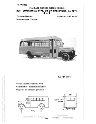TM 9-2800 
STANDARD MILITARY MOTOR VEHICLES 
BUS, COMMERCIAL TYPE, 2O-29 PASSENGER, 1^-TON, 
4x2 
Technical Manuals: 
Manufacturers: Various 
Parts List: SNL G-540 
RA PD 308910 
Vehicle illustrated above: Ford 
Classification: Substitute standard 
Purpose: To transport personnel. 
Approx. 
(loaded) 
-88" 
nn 
366 
Generated on 2013-05-08 15:49 GMT / http://hdl.handle.net/2027/uc1.b3244022 
Public Domain, Google-digitized / http://www.hathitrust.org/access_use#pd-google 
 