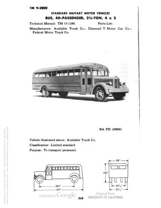 TM 9-2800 
STANDARD MILITARY MOTOR VEHICLES 
BUS, 40-PASSENGER, 2>/2-TON, 4x2 
Technical Manual: TM 10-1389. Parts List: 
Manufacturers: Available Truck Co.; Diamond T Motor Car Co.; 
Federal Motor Truck Co. 
> 
RA PD 308961 
Vehicle illustrated above: Available Truck Co. 
Classification: Limited standard 
Purpose: To transport personnel. 
368 
Generated on 2013-05-08 15:48 GMT / http://hdl.handle.net/2027/uc1.b3244022 
Public Domain, Google-digitized / http://www.hathitrust.org/access_use#pd-google 
 