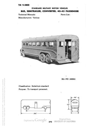 TM 9-2800 
STANDARD MILITARY MOTOR VEHICLES 
BUS, SEMITRAILER, CONVERTED, 4O-45 PASSENGER 
Technical Manuals: Parts List: 
Manufacturers: Various 
Classification: Substitute standard 
Purpose: To transport personnel. 
RA PD 308963 
115' 
370 
Generated on 2013-05-08 15:29 GMT / http://hdl.handle.net/2027/uc1.b3244022 
Public Domain, Google-digitized / http://www.hathitrust.org/access_use#pd-google 
 