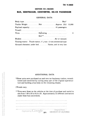 TM 9-2800 
SECTION XII -BUSSES 
BUS, SEMITRAILER, CONVERTED, 4O-45 PASSENGER 
GENERAL DATA 
Body type Bus* 
Trailer Weight Net Approx. (Ib) 12,000 
Pay load capacity 45 passengers 
Treadf 
Tires Operating 4 
Size** 
Brakes Air or vacuum 
Towing tractor. .Truck tractor, 1^-ton—2-ton commercial type 
Ground clearance, under bed Varies, unit is very low 
ADDITIONAL DATA 
*These units were purchased as used new-car haulaway trailers, recondi-tioned 
and converted by cutting away part of the original superstruc-ture 
and building a bus body on the remaining chassis. 
fTreads vary. 
* *Tires were those on the vehicles at the time of purchase and varied in 
size from 7.00 x 20 to 8.25 x 20. Approximately 25 different contractors 
made these bus conversions. 
371 
Generated on 2013-05-08 15:29 GMT / http://hdl.handle.net/2027/uc1.b3244022 
Public Domain, Google-digitized / http://www.hathitrust.org/access_use#pd-google 
 