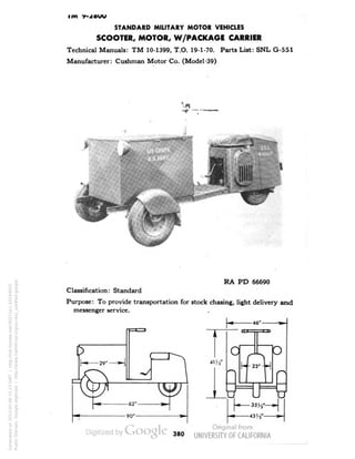 im y-zouu 
STANDARD MILITARY MOTOR VEHICLES 
SCOOTER, MOTOR, W/PACKAGE CARRIER 
Technical Manuals: TM 10-1399, T.O. 19-1-70. Parts List: SNL G-551 
Manufacturer: Cushman Motor Co. (Model '39) 
RA PD 66690 
Classification: Standard 
Purpose: To provide transportation for stock chasing, light delivery and 
messenger service. 
380 
Generated on 2013-05-08 15:23 GMT / http://hdl.handle.net/2027/uc1.b3244022 
Public Domain, Google-digitized / http://www.hathitrust.org/access_use#pd-google 
 