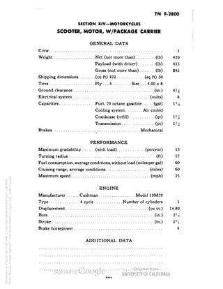 TM 9-2800 
SECTION XIV-MOTORCYCLES 
SCOOTER, MOTOR, W/PACKAGE CARRIER 
GENERAL DATA 
Crew 1 
Weight Net (not more than) . . (Ib) 420 
Pay load (with driver) (Ib) 425 
Gross (not more than) (Ib) 845 
Shipping dimensions (cu ft) 102 (sq ft) 30 
Tires Ply. . .4 .Size.. .4.00 x 8 
Ground clearance (in.) 4J^ 
Electrical system (volts) 6 
Capacities Fuel, 70 octane gasoline (gal) 1J^ 
Cooling system Air cooled 
Crankcase (refill) (qt) 
Transmission (pt) 
Brakes Mechanical 
PERFORMANCE 
Maximum gradability (with load) (percent) 15 
Turning radius (ft) 17 
Fuel consumption, average conditions, without load (miles per gal) 60 
Cruising range, average conditions (miles) 60 
Maximum speed (mph) 25 
ENGINE 
Manufacturer..... .Cushman Model 10M70 
Type 4 cycle Number of cylinders 1 
Displacement (cu in.) 14.89 
Bore (in.) 
Stroke (in.) 
Brake horsepower 4 
ADDITIONAL DATA 
Generated on 2013-05-08 15:20 GMT / http://hdl.handle.net/2027/uc1.b3244022 
Public Domain, Google-digitized / http://www.hathitrust.org/access_use#pd-google 
 