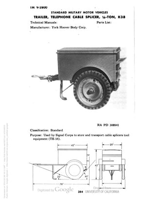 TM 9-28OO 
STANDARD MILITARY MOTOR VEHICLES 
TRAILER, TELEPHONE CABLE SPLICER, H-TON, K38 
Technical Manuals: Parts List: 
Manufacturer: York Hoover Body Corp. 
RA PD 308941 
Classification: Standard 
Purpose: Used by Signal Corps to store and transport cable splicers tool 
equipment (TE-56). 
384 
Generated on 2013-05-08 16:11 GMT / http://hdl.handle.net/2027/uc1.b3244022 
Public Domain, Google-digitized / http://www.hathitrust.org/access_use#pd-google 
 