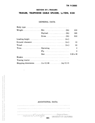TM 9-2800 
SECTION XV-TRAILERS 
TRAILER, TELEPHONE CABLE SPLICER, y4-TON, K38 
GENERAL DATA 
Body type 
Weight Net (Ib) 410 
Payload (Ib) 500 
Gross (Ib) 910 
Loading height (in.) 
Ground clearance (in.) 13 
Tread (in.) 33 
Tires Operating 2 
Ply...'. 4 
Size 4.00 x 18 
Brakes. 
Towing tractor 
Shipping dimensions (cu ft) 68 (sq ft) 21 
ADDITIONAL DATA 
385 
Generated on 2013-05-08 16:10 GMT / http://hdl.handle.net/2027/uc1.b3244022 
Public Domain, Google-digitized / http://www.hathitrust.org/access_use#pd-google 
 