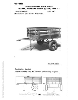 TM 9-2800 
STANDARD MILITARY MOTOR VEHICLES 
TRAILER, AIRDROME UTILITY, i/2-TON, TYPE F-l 
Technical Manuals: Parts List: 
Manufacturer: Ohio Tubular Products Co. 
RA PD 309057 
Classification: Standard 
Purpose: Used by Army Air Forces for general utility purposes. 
-S6W- 
386 
Generated on 2013-05-08 16:13 GMT / http://hdl.handle.net/2027/uc1.b3244022 
Public Domain, Google-digitized / http://www.hathitrust.org/access_use#pd-google 
 