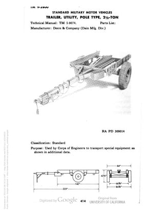 i m •y- 
STANDARD MILITARY MOTOR VEHICLES 
TRAILER, UTILITY, POLE TYPE, 2y2-TON 
Technical Manual: TM 5-9074. Parts List: 
Manufacturer: Deere & Company (Dain Mfg. Div.) 
RA PD 309014 
Classification: Standard 
Purpose: Used by Corps of Engineers to transport special equipment as 
shown in additional data. 
414 
Generated on 2013-05-08 16:14 GMT / http://hdl.handle.net/2027/uc1.b3244022 
Public Domain, Google-digitized / http://www.hathitrust.org/access_use#pd-google 
 