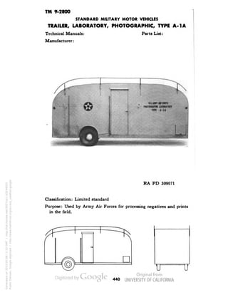 TM 9-2800 
STANDARD MILITARY MOTOR VEHICLES 
TRAILER, LABORATORY, PHOTOGRAPHIC, TYPE A-1A 
Technical Manuals: Parts List: 
Manufacturer: 
RA PD 309071 
Classification: Limited standard 
Purpose: Used by Army Air Forces for processing negatives and prints 
in the field. 
IT 
440 
Generated on 2013-05-08 11:12 GMT / http://hdl.handle.net/2027/uc1.b3244022 
Public Domain, Google-digitized / http://www.hathitrust.org/access_use#pd-google 
 