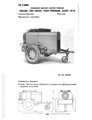 TM 9-2800 
STANDARD MILITARY MOTOR VEHICLES 
TRAILER, FIRE CRASH, HIGH PRESSURE, CLASS 1O1O 
Technical Manuals: Parts List: 
Manufacturer: John Bean 
RA PD 309006 
Classification: Standard 
Purpose: Used by Corps of Engineers to transport fire-fighting and crash 
equipment at air fields. 
446 
Generated on 2013-05-08 11:14 GMT / http://hdl.handle.net/2027/uc1.b3244022 
Public Domain, Google-digitized / http://www.hathitrust.org/access_use#pd-google 
 