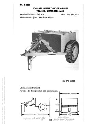 TM 9-2800 
STANDARD MILITARY MOTOR VEHICLES 
TRAILER, ARMORED, M-8 
Technical Manual: TM 9-791. Parts List: SNL G-157 
Manufacturer: John Deere Plow Works 
RA PD 66507 
Classification: Standard 
Purpose: To transport fuel and ammunition. 
* 88V , 
t 
52 '4" 
1 
-ii n ii i | 
U 
• 85'' 
450 
Generated on 2013-05-08 11:15 GMT / http://hdl.handle.net/2027/uc1.b3244022 
Public Domain, Google-digitized / http://www.hathitrust.org/access_use#pd-google 
 