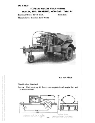 TM 9-2800 
STANDARD MILITARY MOTOR VEHICLES 
TRAILER, FUEL SERVICING, 6OO-GAL, TYPE A-l 
Technical Order: TO 19-25-38. Parts List: 
Manufacturer: Standard Steel Works 
RA PD 309036 
Classification: Standard 
Purpose: Used by Army Air Forces to transport aircraft engine fuel and 
to service aircraft. 
Generated on 2013-05-08 11:16 GMT / http://hdl.handle.net/2027/uc1.b3244022 
Public Domain, Google-digitized / http://www.hathitrust.org/access_use#pd-google 
 