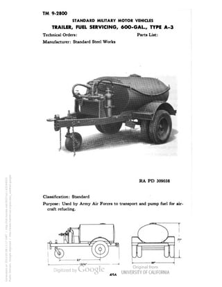 TM 9-2800 
STANDARD MILITARY MOTOR VEHICLES 
TRAILER, FUEL SERVICING, 6OO-GAL., TYPE A-3 
Technical Orders: Parts List: 
Manufacturer: Standard Steel Works 
RA PD 309038 
Classification: Standard 
Purpose: Used by Army Air Forces to transport and pump fuel for air-craft 
refueling. 
45A 
Generated on 2013-05-08 11:17 GMT / http://hdl.handle.net/2027/uc1.b3244022 
Public Domain, Google-digitized / http://www.hathitrust.org/access_use#pd-google 
 