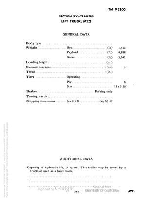 TM 9-2800 
SECTION XV-TRAILERS 
LIFT TRUCK, M22 
GENERAL DATA 
Body type 
Weight Net (Ib) 1,453 
Payload (Ib) 4,188 
Gross (Ib) 5,641 
Loading height (in.) 
Ground clearance (in.) 4 
Tread (in.) 
Tires Operating 
Ply 6 
Size 18x5.50 
Brakes Parking only 
Towing tractor 
Shipping dimensions (cu ft) 71 (sq ft) 47 
ADDITIONAL DATA 
Capacity of hydraulic lift, 14 quarts. This trailer may be towed by a 
truck, or used as a hand-truck. 
AKO 
Generated on 2013-05-08 11:58 GMT / http://hdl.handle.net/2027/uc1.b3244022 
Public Domain, Google-digitized / http://www.hathitrust.org/access_use#pd-google 
 