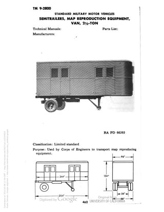 TM 9-2800 
STANDARD MILITARY MOTOR VEHICLES 
SEMITRAILERS, MAP REPRODUCTION EQUIPMENT, 
VAN, 2y2-TON 
Technical Manuals: Parts List: 
Manufacturers: 
• 
I i 
RA PD 66393 
Classification: Limited standard 
Purpose: Used by Corps of Engineers to transport map reproducing 
equipment. 
134* 
-96'- 
88' 
462 
Generated on 2013-05-08 11:59 GMT / http://hdl.handle.net/2027/uc1.b3244022 
Public Domain, Google-digitized / http://www.hathitrust.org/access_use#pd-google 
 