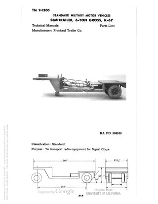 TM 9-2800 
STANDARD MILITARY MOTOR VEHICLES 
SEMITRAILER, 6-TON GROSS, K-67 
Technical Manuals: Parts List: 
Manufacturer: Fruehauf Trailer Co. 
RA PD 308939 
Classification: Standard 
Purpose: To transport radio equipment for Signal Corps. 
Generated on 2013-05-07 11:40 GMT / http://hdl.handle.net/2027/uc1.b3244022 
Public Domain, Google-digitized / http://www.hathitrust.org/access_use#pd-google 
 