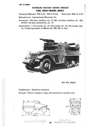 IM V-/OUU 
STANDARD MILITARY MOTOR VEHICLES 
CAR, HALF-TRACK, M9A1 
Technical Manuals: TM 9-707, TM 9-1707A. Parts List: SNL G-147 
Manufacturer: International Harvester Co. 
Armament: One Gun, machine, cal. .50, M2; one Gun, machine, cal. .30, 
1919A4; one Gun, submachine, cal. .45. 
Ammunition: 7,750 rounds, cal. .30; 700 rounds, cal. .50; 540 rounds, ca1. 
.45; 10 hand grenades; 14 Mines AT, HE, M1 w/fuze. 
RA PD 308922 
Classification: Substitute standard 
Purpose: Used to transport cargo and personnel in combat zone. 
T 
90'•v'[ 
X 
JLl 
. 621./ 
•76V 
38 
Generated on 2013-05-07 18:48 GMT / http://hdl.handle.net/2027/uc1.b3244022 
Public Domain, Google-digitized / http://www.hathitrust.org/access_use#pd-google 
 