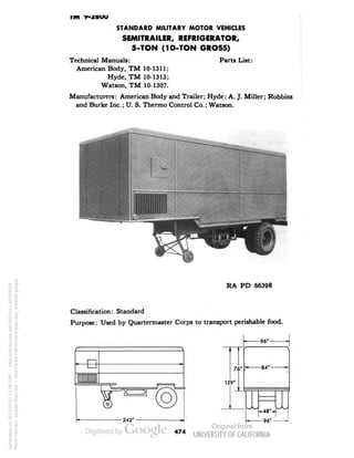 im y-zouu 
STANDARD MILITARY MOTOR VEHICLES 
SEMITRAILER, REFRIGERATOR, 
5-TON (1O-TON GROSS) 
Technical Manuals: Parts List: 
American Body, TM 10-1311; 
Hyde, TM 10-1313; 
Watson, TM 10-1307. 
Manufacturers: American Body and Trailer; Hyde; A. J. Miller; Robbins 
and Burke Inc.; U. S. Thermo Control Co.; Watson. 
RA PD 66398 
Classification: Standard 
Purpose: Used by Quartermaster Corps to transport perishable food. 
— 96"- 
76" 
129"| 
-84" 
96" 
474 
Generated on 2013-05-07 11:06 GMT / http://hdl.handle.net/2027/uc1.b3244022 
Public Domain, Google-digitized / http://www.hathitrust.org/access_use#pd-google 
 