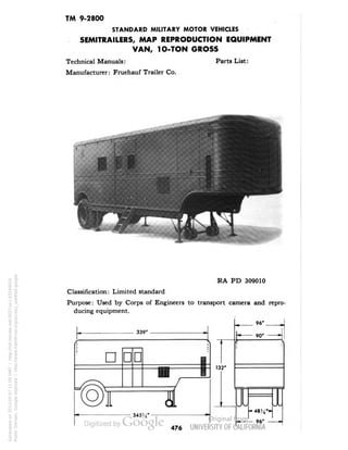 TM 9-2800 
STANDARD MILITARY MOTOR VEHICLES 
SEMITRAILERS, MAP REPRODUCTION EQUIPMENT 
VAN, 1O-TON GROSS 
Technical Manuals: Parts List: 
Manufacturer: Fruehauf Trailer Co. 
RA PD 309010 
Classification: Limited standard 
Purpose: Used by Corps of Engineers to transport camera and repro-ducing 
equipment. 
476 
Generated on 2013-05-07 11:05 GMT / http://hdl.handle.net/2027/uc1.b3244022 
Public Domain, Google-digitized / http://www.hathitrust.org/access_use#pd-google 
 