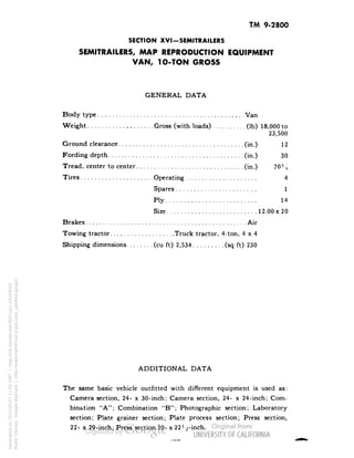 TM 9-2800 
SECTION XVI-SEMITRAILERS 
SEMITRAILERS, MAP REPRODUCTION EQUIPMENT 
VAN, 1O-TON GROSS 
GENERAL DATA 
Body type Van 
Weight Gross (with loads) (Ib) 18,000 to 
23,500 
Ground clearance (in.) 12 
Fording depth (in.) 30 
Tread, center to center (in.) 70?^ 
Tires Operating 4 
Spares 1 
Ply 14 
Size 12.00x 20 
Brakes Air 
Towing tractor Truck tractor, 4-ton, 4x4 
Shipping dimensions (cu ft) 2,534 (sq ft) 230 
ADDITIONAL DATA 
The same basic vehicle outfitted with different equipment is used as: 
Camera section, 24- x 30-inch; Camera section, 24- x 24-inch; Com-bination 
"A"; Combination "B"; Photographic section; Laboratory 
section; Plate grainer section; Plate process section; Press section, 
22- x 29-inch; Press section 20- x 22l/2-inch. 
Generated on 2013-05-07 11:05 GMT / http://hdl.handle.net/2027/uc1.b3244022 
Public Domain, Google-digitized / http://www.hathitrust.org/access_use#pd-google 
 