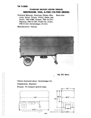 TM 9-2800 
STANDARD MILITARY MOTOR VEHICLES 
SEMITRAILER, VAN, 6-TON (1O-TON GROSS) 
Technical Manuals: American, Dorsey, Ken- Parts List: 
tucky, Strick, Timpte, Utility, Olson, and 
Carter, TM 9-888; Gramm, TM 10-1217; 
Highway, TM 10-1381; Trailer Co. of Am., 
TM 10-1351; Gerstenslager, 10-1315. 
Manufacturers: Various. 
RA PD 66411 
Vehicle illustrated above: Gerstenslager Co. 
Classification: Standard 
Purpose: To transport general cargo. 
-240'- 
o 
- 248a4'- 
I327 
Generated on 2013-05-07 11:04 GMT / http://hdl.handle.net/2027/uc1.b3244022 
Public Domain, Google-digitized / http://www.hathitrust.org/access_use#pd-google 
 