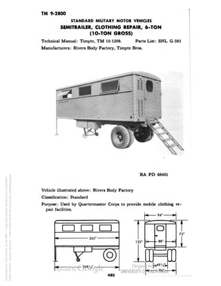 TM 9-2800 
STANDARD MILITARY MOTOR VEHICLES 
SEMITRAILER, CLOTHING REPAIR, 6-TON 
(1O-TON GROSS) 
Technical Manual: Timpte, TM 10-1309. Parts List: SNL G-591 
Manufacturers: Rivers Body Factory, Timpte Bros. 
RA PD 66401 
Vehicle illustrated above: Rivers Body Factory 
Classification: Standard 
Purpose: Used by Quartermaster Corps to provide mobile clothing re-pair 
facilities. 
94"- 
en en 
265"- 
-» 
O 
88* 
268 H"- 
132" 
94" 
72" 
Generated on 2013-05-07 11:04 GMT / http://hdl.handle.net/2027/uc1.b3244022 
Public Domain, Google-digitized / http://www.hathitrust.org/access_use#pd-google 
 