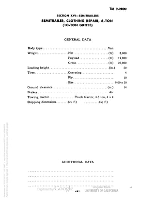 TM 9-2800 
SECTION XVI-SEMITRAILERS 
SEMITRAILER, CLOTHING REPAIR, 6-TON 
(1O-TON GROSS) 
GENERAL DATA 
Body type Van 
Weight Net (Ib) 8,000 
Payload (Ib) 12,000 
Gross (Ib) 20,000 
Loading height (in.) 50 
Tires Operating 4 
Ply 10 
Size 9.00 x 20 
Ground clearance (in.) 14 
Brakes Air 
Towing tractor Truck tractor, 4-5 ton, 4x4 
Shipping dimensions (cu ft) (sq ft) 
ADDITIONAL DATA 
Generated on 2013-05-07 11:01 GMT / http://hdl.handle.net/2027/uc1.b3244022 
Public Domain, Google-digitized / http://www.hathitrust.org/access_use#pd-google 
 
