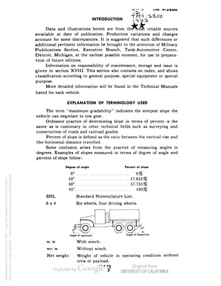 .NTRODUCT.ON 
Data and illustrations herein are from thermost reliable sources 
available at date of publication. Production variations and changes 
account for some discrepancies. It is suggested that such differences or 
additional pertinent information be brought to the attention of Military 
Publications Section, Executive Branch, Tank-Automotive Center, 
Detroit, Michigan, at the earliest possible moment, for use in prepara-tion 
of future editions. 
Information on responsibility of maintenance, storage and issue is 
given in section XVIII. This section also contains an index, and shows 
classification according to general purpose, special equipment or special 
purpose. 
More detailed information will be found in the Technical Manuals 
listed for each vehicle. 
EXPLANATION OF TERMINOLOGY USED 
The term "maximum gradability" indicates the steepest slope the 
vehicle can negotiate in low gear. 
Ordnance practice of determining slope in terms of percent is the 
same as is customary in other technical fields such as surveying and 
construction of roads and railroad grades. 
Percent of slope is defined as the ratio between the vertical rise and 
the horizontal distance travelled. 
Some confusion arises from the practice of measuring angles in 
degrees. Examples of slopes measured in terms of degree of angle and 
percent of slope follow: 
Degree of angle Percent of slope 
0° 0% 
10° 17.633% 
30° 57.735% 
45° 100% 
SNL Standard Nomenclature List. 
6x4 Six wheels, four driving wheels. 
w/w 
wo/w 
Net weight 
Angle of opproadl An«le "' Departure 
With winch. 
Without winch. 
Weight of vehicle in operating condition without 
Generated on 2013-05-06 07:51 GMT / http://hdl.handle.net/2027/uc1.b3244022 
Public Domain, Google-digitized / http://www.hathitrust.org/access_use#pd-google 
crew or pay load. 
 